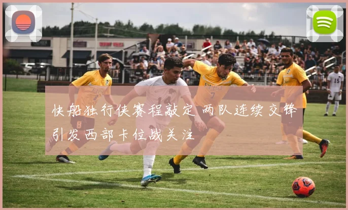 快船独行侠赛程敲定 两队连续交锋引发西部卡位战关注
