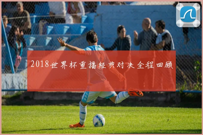 2018世界杯重播经典对决全程回顾
